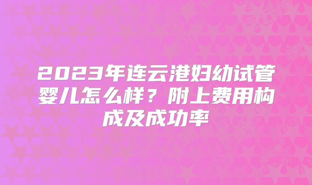 2023年连云港妇幼试管婴儿怎么样？附上费用构成及成功率