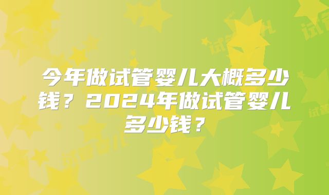 今年做试管婴儿大概多少钱?2024年做试管婴儿多少钱?