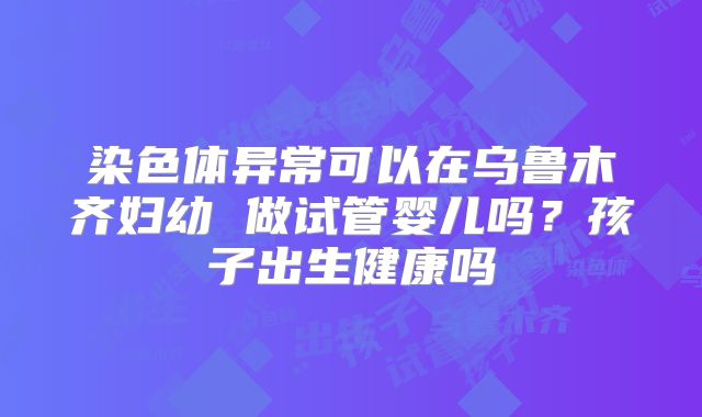 染色体异常可以在乌鲁木齐妇幼 做试管婴儿吗?孩子出生健康吗