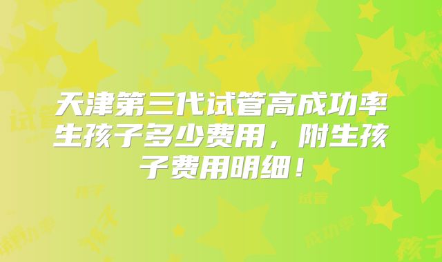 天津第三代试管高成功率生孩子多少费用,附生孩子费用明细!