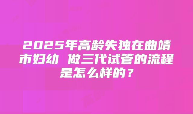 2025年高龄失独在曲靖市妇幼 做三代试管的流程是怎么样的？