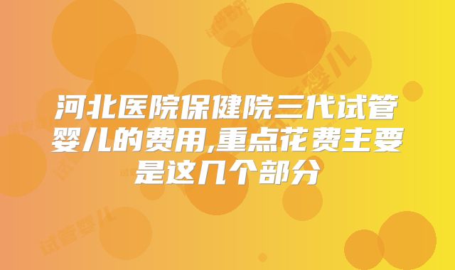 河北医院保健院三代试管婴儿的费用,重点花费主要是这几个部分