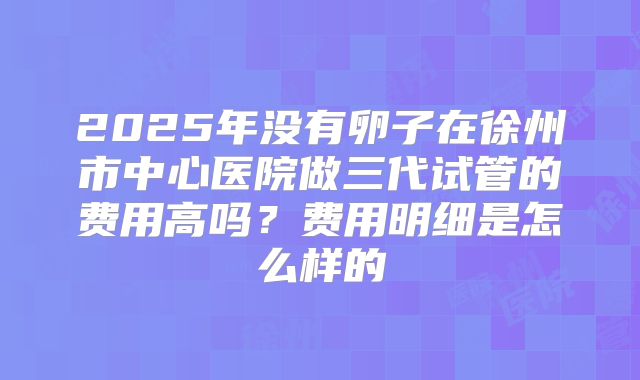 2025年没有卵子在徐州市中心医院做三代试管的费用高吗？费用明细是怎么样的