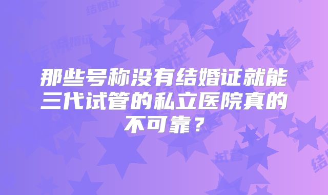 那些号称没有结婚证就能三代试管的私立医院真的不可靠？