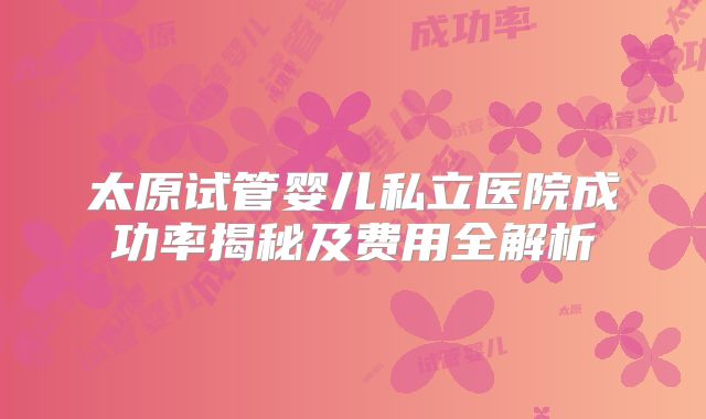 太原试管婴儿私立医院成功率揭秘及费用全解析