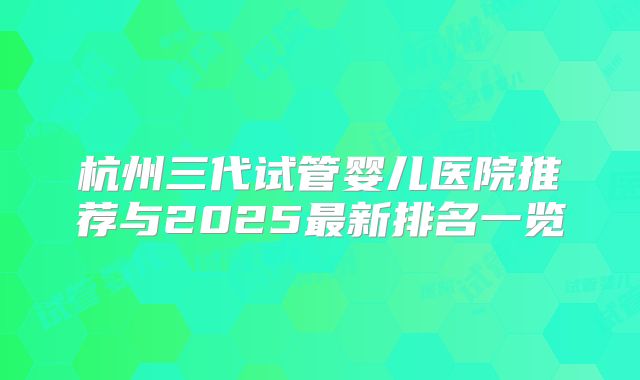 杭州三代试管婴儿医院推荐与2025最新排名一览