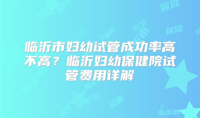 临沂市妇幼试管成功率高不高?临沂妇幼保健院试管费用详解