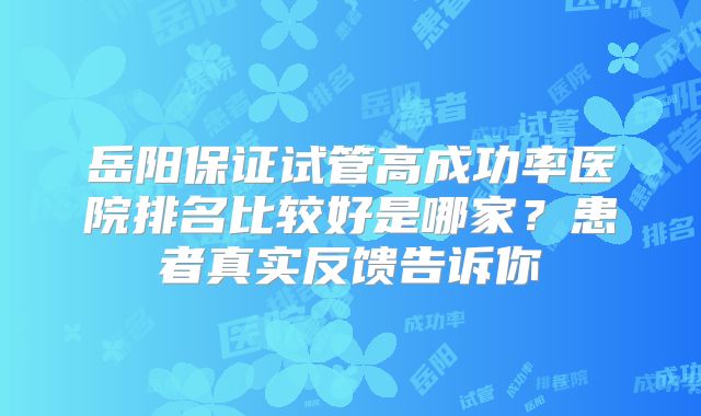 岳阳保证试管高成功率医院排名比较好是哪家?患者真实反馈告诉你