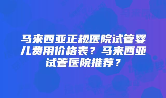 马来西亚正规医院试管婴儿费用价格表?马来西亚试管医院推荐?