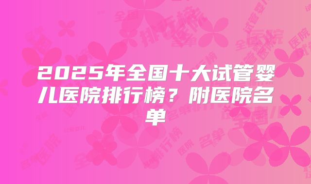 2025年全国十大试管婴儿医院排行榜？附医院名单