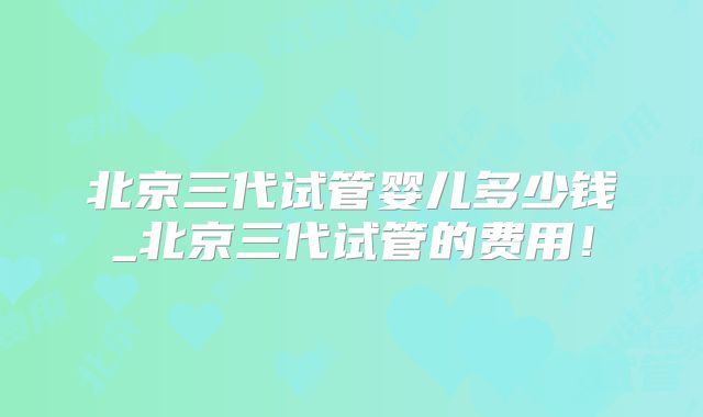 北京三代试管婴儿多少钱_北京三代试管的费用！