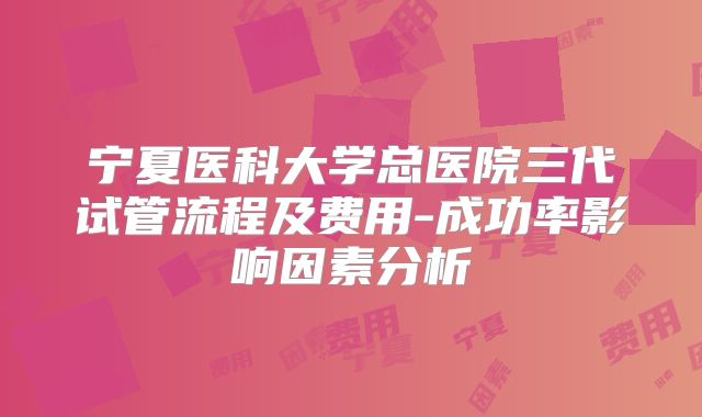 宁夏医科大学总医院三代试管流程及费用-成功率影响因素分析