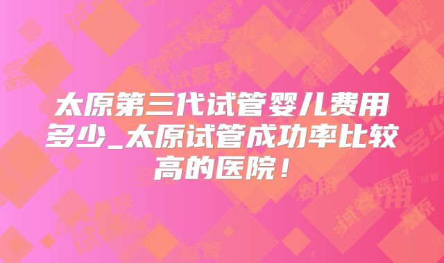 太原第三代试管婴儿费用多少_太原试管成功率比较高的医院！
