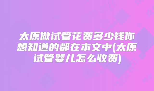 太原做试管花费多少钱你想知道的都在本文中(太原试管婴儿怎么收费)