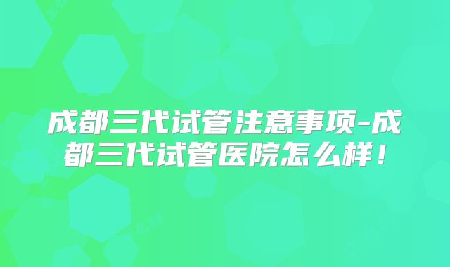 成都三代试管注意事项-成都三代试管医院怎么样！