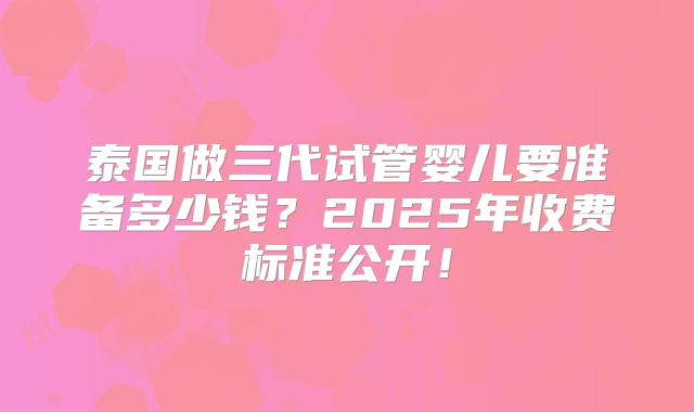 泰国做三代试管婴儿要准备多少钱？2025年收费标准公开！