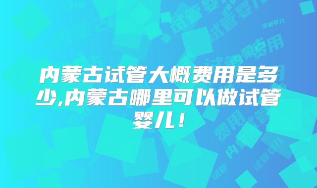 内蒙古试管大概费用是多少,内蒙古哪里可以做试管婴儿!