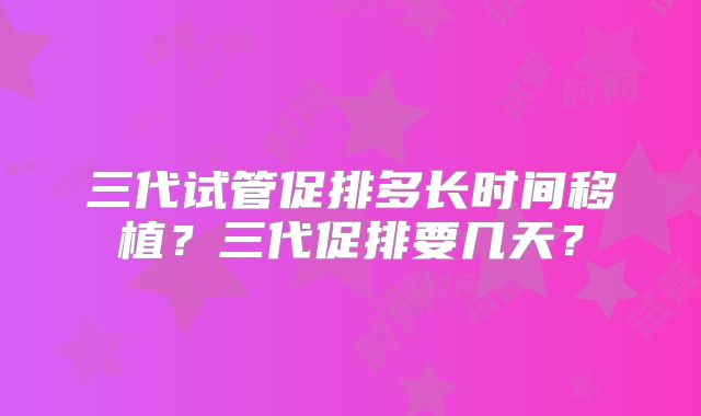 三代试管促排多长时间移植？三代促排要几天？