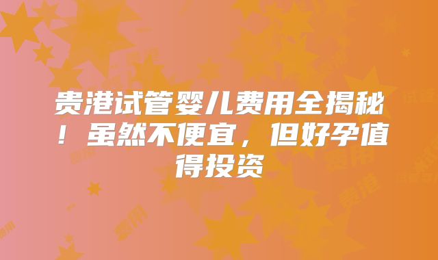 贵港试管婴儿费用全揭秘！虽然不便宜，但好孕值得投资