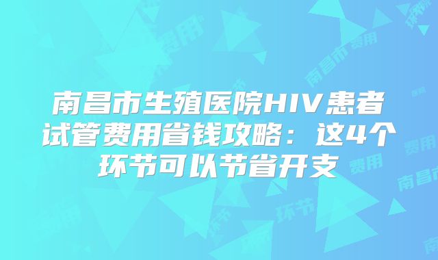 南昌市生殖医院HIV患者试管费用省钱攻略：这4个环节可以节省开支