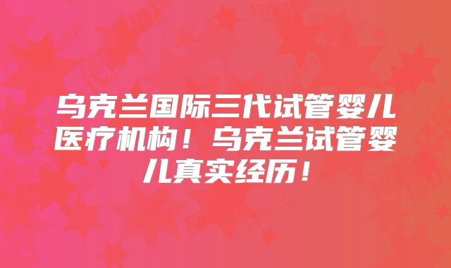 乌克兰国际三代试管婴儿医疗机构！乌克兰试管婴儿真实经历！