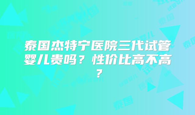 泰国杰特宁医院三代试管婴儿贵吗?性价比高不高?