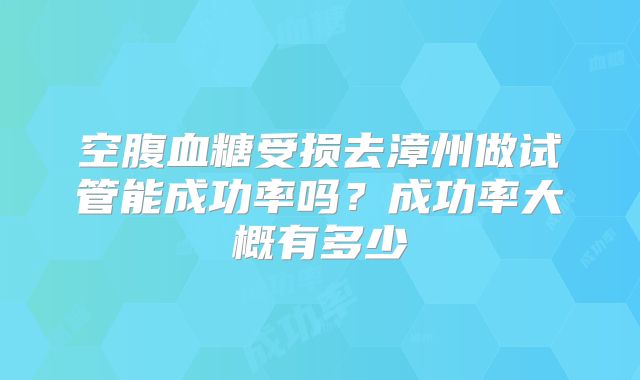 空腹血糖受损去漳州做试管能成功率吗？成功率大概有多少