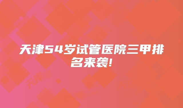 天津54岁试管医院三甲排名来袭!