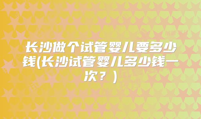 长沙做个试管婴儿要多少钱(长沙试管婴儿多少钱一次？)