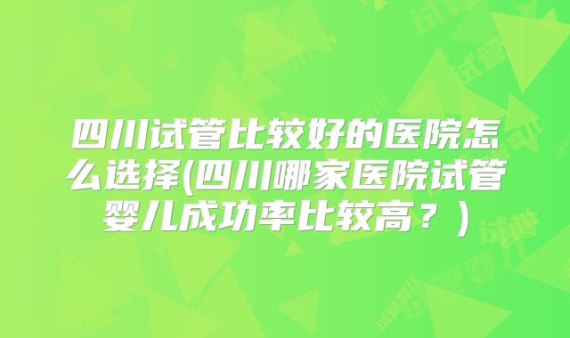 四川试管比较好的医院怎么选择(四川哪家医院试管婴儿成功率比较高?)