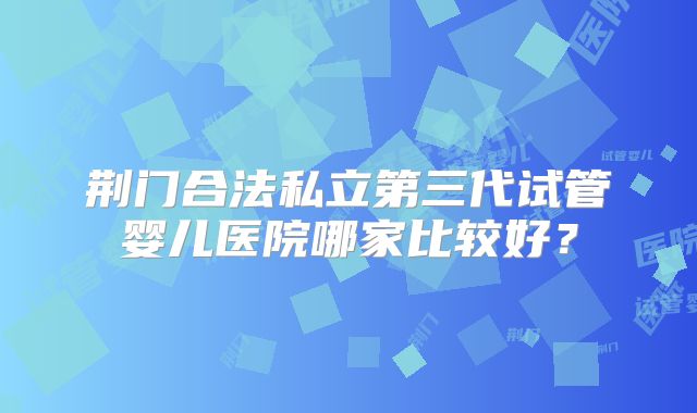 荆门合法私立第三代试管婴儿医院哪家比较好？
