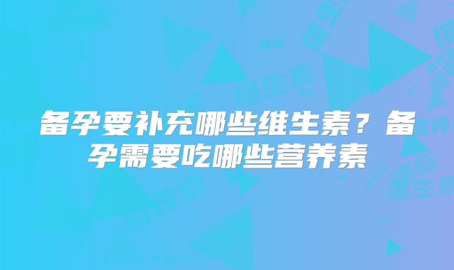 备孕要补充哪些维生素?备孕需要吃哪些营养素