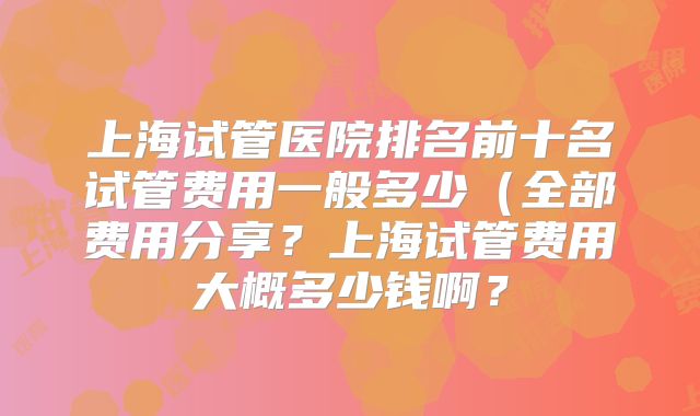 上海试管医院排名前十名试管费用一般多少(全部费用分享?上海试管费用大概多少钱啊?
