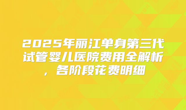 2025年丽江单身第三代试管婴儿医院费用全解析，各阶段花费明细