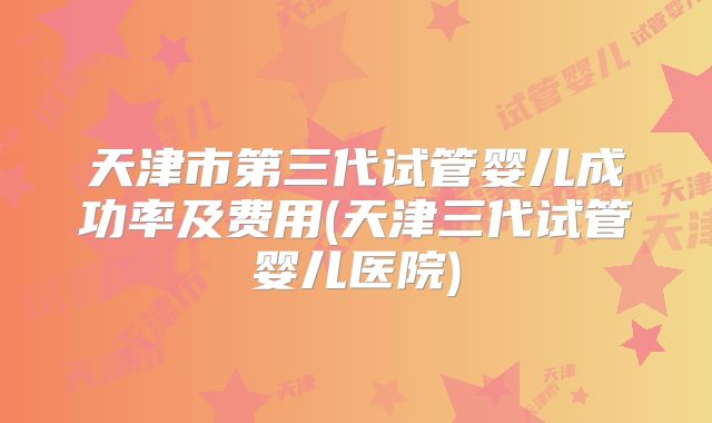 天津市第三代试管婴儿成功率及费用(天津三代试管婴儿医院)