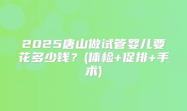 2025唐山做试管婴儿要花多少钱？(体检+促排+手术)