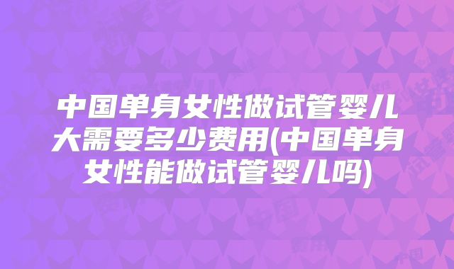 中国单身女性做试管婴儿大需要多少费用(中国单身女性能做试管婴儿吗)