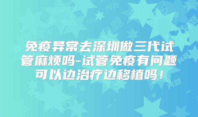 免疫异常去深圳做三代试管麻烦吗-试管免疫有问题可以边治疗边移植吗!