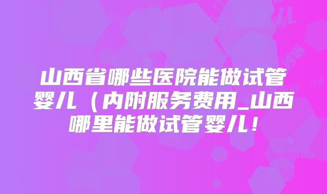 山西省哪些医院能做试管婴儿（内附服务费用_山西哪里能做试管婴儿！