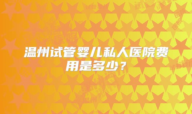 温州试管婴儿私人医院费用是多少？