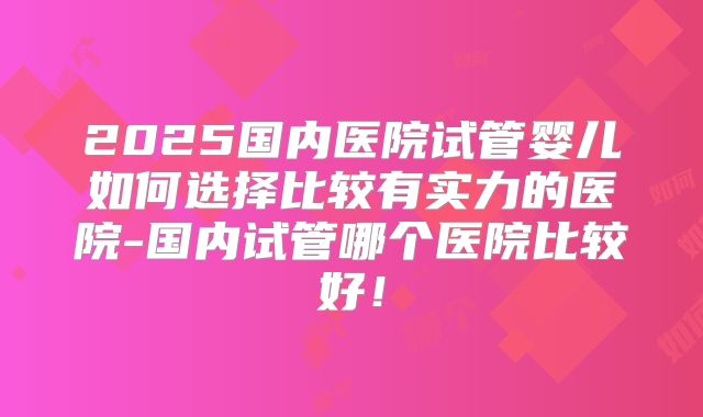 2025国内医院试管婴儿如何选择比较有实力的医院-国内试管哪个医院比较好！