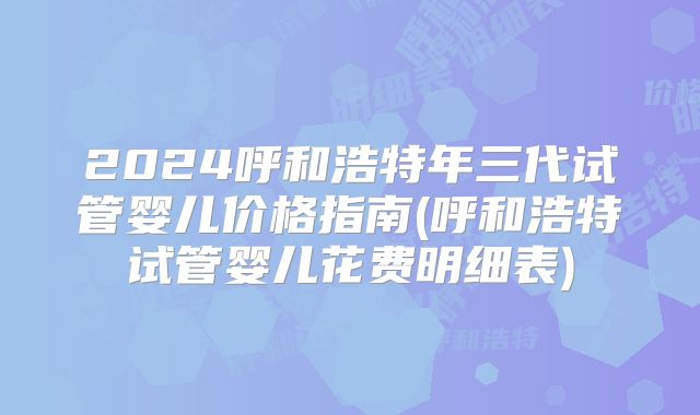 2024呼和浩特年三代试管婴儿价格指南(呼和浩特试管婴儿花费明细表)