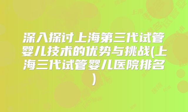 深入探讨上海第三代试管婴儿技术的优势与挑战(上海三代试管婴儿医院排名)