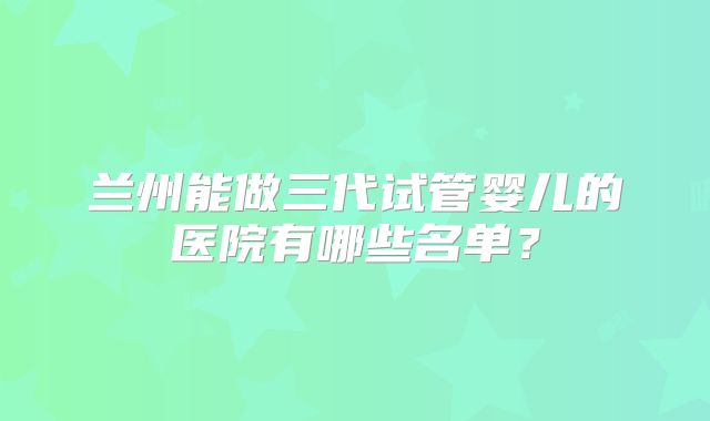 兰州能做三代试管婴儿的医院有哪些名单？