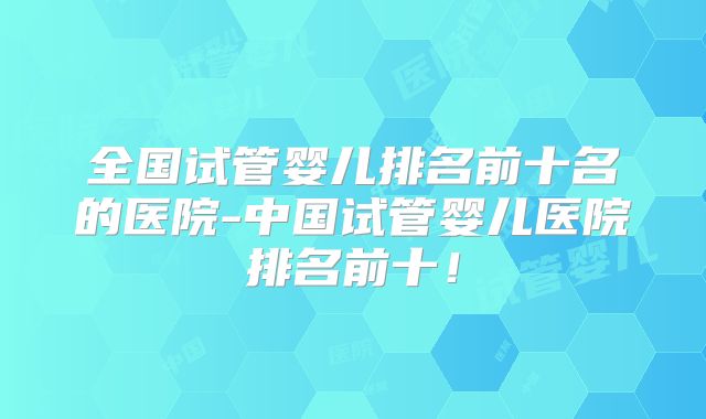 全国试管婴儿排名前十名的医院-中国试管婴儿医院排名前十!