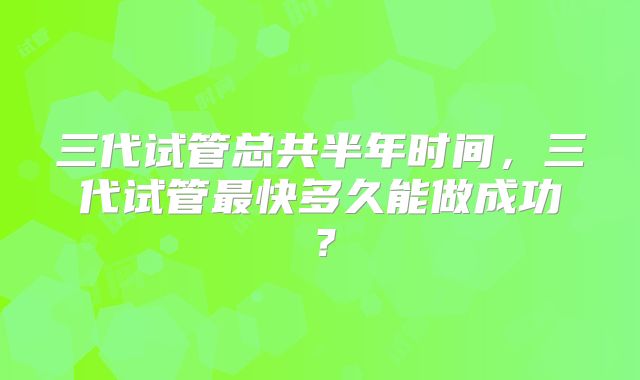 三代试管总共半年时间,三代试管最快多久能做成功?