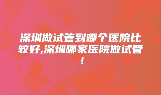 深圳做试管到哪个医院比较好,深圳哪家医院做试管！