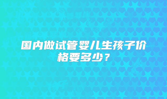 国内做试管婴儿生孩子价格要多少?