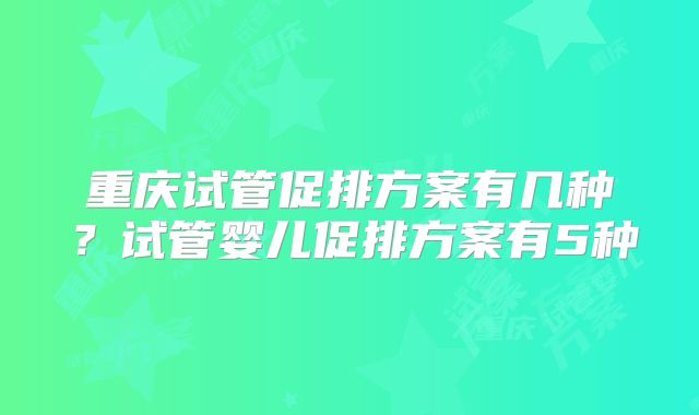 重庆试管促排方案有几种？试管婴儿促排方案有5种