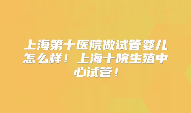 上海第十医院做试管婴儿怎么样！上海十院生殖中心试管！